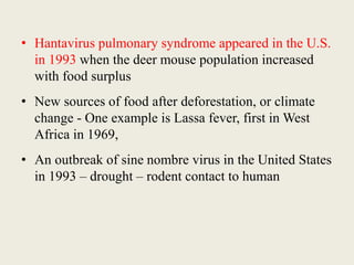 • Hantavirus pulmonary syndrome appeared in the U.S.
in 1993 when the deer mouse population increased
with food surplus
• New sources of food after deforestation, or climate
change - One example is Lassa fever, first in West
Africa in 1969,
• An outbreak of sine nombre virus in the United States
in 1993 – drought – rodent contact to human
 