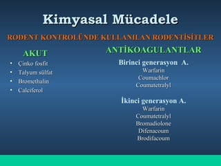 Kimyasal MücadeleKimyasal Mücadele
RODENT KONTROLÜNDE KULLANILAN RODENTİSİTLERRODENT KONTROLÜNDE KULLANILAN RODENTİSİTLER
AKUTAKUT
• Çinko fosfitÇinko fosfit
• Talyum sülfatTalyum sülfat
• BromethalinBromethalin
• CalciferolCalciferol
ANTİKOAGULANTLARANTİKOAGULANTLAR
Birinci generasyon A.
WarfarinWarfarin
CoumachlorCoumachlor
CoumatetralylCoumatetralyl
İkinci generasyon A.
WarfarinWarfarin
CoumatetralylCoumatetralyl
BromadioloneBromadiolone
DifenacoumDifenacoum
BrodifacoumBrodifacoum
 