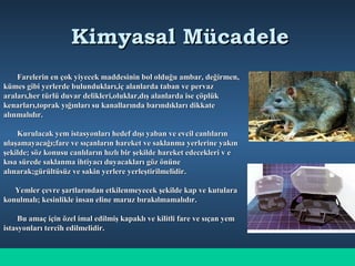 Kimyasal MücadeleKimyasal Mücadele
Farelerin en çok yiyecek maddesinin bol olduğu ambar, değirmen,Farelerin en çok yiyecek maddesinin bol olduğu ambar, değirmen,
kümes gibi yerlerde bulundukları,iç alanlarda taban ve pervazkümes gibi yerlerde bulundukları,iç alanlarda taban ve pervaz
araları,her türlü duvar delikleri,oluklar,dış alanlarda ise çöplükaraları,her türlü duvar delikleri,oluklar,dış alanlarda ise çöplük
kenarları,toprak yığınları su kanallarında barındıkları dikkatekenarları,toprak yığınları su kanallarında barındıkları dikkate
alınmalıdır.alınmalıdır.
Kurulacak yem istasyonları hedef dışı yaban ve evcil canlılarınKurulacak yem istasyonları hedef dışı yaban ve evcil canlıların
ulaşamayacağı;fare ve sıçanların hareket ve saklanma yerlerine yakınulaşamayacağı;fare ve sıçanların hareket ve saklanma yerlerine yakın
şekilde; söz konusu canlıların hızlı bir şekilde hareket edecekleri v eşekilde; söz konusu canlıların hızlı bir şekilde hareket edecekleri v e
kısa sürede saklanma ihtiyacı duyacakları göz önünekısa sürede saklanma ihtiyacı duyacakları göz önüne
alınarak;gürültüsüz ve sakin yerlere yerleştirilmelidir.alınarak;gürültüsüz ve sakin yerlere yerleştirilmelidir.
Yemler çevre şartlarından etkilenmeyecek şekilde kap ve kutularaYemler çevre şartlarından etkilenmeyecek şekilde kap ve kutulara
konulmalı; kesinlikle insan eline maruz bırakılmamalıdır.konulmalı; kesinlikle insan eline maruz bırakılmamalıdır.
Bu amaç için özel imal edilmiş kapaklı ve kilitli fare ve sıçan yemBu amaç için özel imal edilmiş kapaklı ve kilitli fare ve sıçan yem
istasyonları tercih edilmelidir.istasyonları tercih edilmelidir.
 