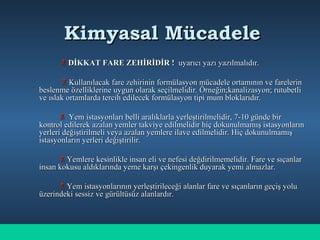 Kimyasal MücadeleKimyasal Mücadele
 DİKKAT FARE ZEHİRİDİR !DİKKAT FARE ZEHİRİDİR ! uyarıcı yazı yazılmalıdır.uyarıcı yazı yazılmalıdır.
 Kullanılacak fare zehirinin formülasyon mücadele ortamının ve farelerinKullanılacak fare zehirinin formülasyon mücadele ortamının ve farelerin
beslenme özelliklerine uygun olarak seçilmelidir. Örneğin;kanalizasyon; rutubetlibeslenme özelliklerine uygun olarak seçilmelidir. Örneğin;kanalizasyon; rutubetli
ve ıslak ortamlarda tercih edilecek formülasyon tipi mum bloklarıdır.ve ıslak ortamlarda tercih edilecek formülasyon tipi mum bloklarıdır.
 Yem istasyonları belli aralıklarla yerleştirilmelidir, 7-10 günde birYem istasyonları belli aralıklarla yerleştirilmelidir, 7-10 günde bir
kontrol edilerek azalan yemler takviye edilmelidir hiç dokunulmamış istasyonlarınkontrol edilerek azalan yemler takviye edilmelidir hiç dokunulmamış istasyonların
yerleri değiştirilmeli veya azalan yemlere ilave edilmelidir. Hiç dokunulmamışyerleri değiştirilmeli veya azalan yemlere ilave edilmelidir. Hiç dokunulmamış
istasyonların yerleri değiştirilir.istasyonların yerleri değiştirilir.
 Yemlere kesinlikle insan eli ve nefesi değdirilmemelidir. Fare ve sıçanlarYemlere kesinlikle insan eli ve nefesi değdirilmemelidir. Fare ve sıçanlar
insan kokusu aldıklarında yeme karşı çekingenlik duyarak yemi almazlar.insan kokusu aldıklarında yeme karşı çekingenlik duyarak yemi almazlar.
 Yem istasyonlarının yerleştirileceği alanlar fare ve sıçanların geçiş yoluYem istasyonlarının yerleştirileceği alanlar fare ve sıçanların geçiş yolu
üzerindeki sessiz ve gürültüsüz alanlardır.üzerindeki sessiz ve gürültüsüz alanlardır.
 
