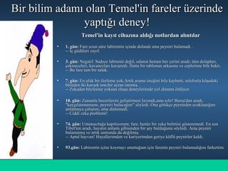 Bir bilim adamı olan Temel'in fareler üzerindeBir bilim adamı olan Temel'in fareler üzerinde
yaptığı deney!yaptığı deney!
Temel'in kayıt cihazına aldığı notlardan alıntılarTemel'in kayıt cihazına aldığı notlardan alıntılar
• 1. gün:1. gün: Fare uzun süre labirentin içinde dolandı ama peyniri bulamadı .Fare uzun süre labirentin içinde dolandı ama peyniri bulamadı .
-- İç güdüleri zayıf.-- İç güdüleri zayıf.
• 3. gün:3. gün: Negatif. Sadece labirenti değil, odanın hemen her yerini aradı; tüm dolapları,Negatif. Sadece labirenti değil, odanın hemen her yerini aradı; tüm dolapları,
çekmeceleri, kavanozları karıştırdı. Hatta bir tablonun arkasına ve ceplerime bile baktı.çekmeceleri, kavanozları karıştırdı. Hatta bir tablonun arkasına ve ceplerime bile baktı.
-- Bu fare tam bir salak.-- Bu fare tam bir salak.
• 7. gün:7. gün: En ufak bir ilerleme yok.Artık arama isteğini bile kaybetti, telefonla köşedekiEn ufak bir ilerleme yok.Artık arama isteğini bile kaybetti, telefonla köşedeki
büfeden iki karışık tost,bir ayran istemiş.büfeden iki karışık tost,bir ayran istemiş.
-- Zekadan böylesine yoksun oluşu deneylerimde yol almamı önlüyor.-- Zekadan böylesine yoksun oluşu deneylerimde yol almamı önlüyor.
• 18. gün:18. gün: Zamanla becerilerini geliştirmesi lazımdı,ama sıfır! Bursa'dan aradı,Zamanla becerilerini geliştirmesi lazımdı,ama sıfır! Bursa'dan aradı,
"kaygılanmamamı, peyniri bulacağını" söyledi. Ona gittikçe peynirden uzaklaştığını"kaygılanmamamı, peyniri bulacağını" söyledi. Ona gittikçe peynirden uzaklaştığını
anlatmaya çalıştım, ama dinlemedi.anlatmaya çalıştım, ama dinlemedi.
-- Ciddi zeka problemi!-- Ciddi zeka problemi!
• 74. gün:74. gün: Umutsuzluğa kapılıyorum; fare, henüz bir zeka belirtisi gösteremedi. En sonUmutsuzluğa kapılıyorum; fare, henüz bir zeka belirtisi gösteremedi. En son
Tibet'ten aradı, hayatın anlamı gibisinden bir şey bulduğunu söyledi. Ama peyniriTibet'ten aradı, hayatın anlamı gibisinden bir şey bulduğunu söyledi. Ama peyniri
bulamamış ve artık umrunda da değilmiş.bulamamış ve artık umrunda da değilmiş.
-- Aptal hayvan! Hayallerimden ve kariyerimden geriye küflü peynirler kaldı.-- Aptal hayvan! Hayallerimden ve kariyerimden geriye küflü peynirler kaldı.
• 93.gün:93.gün: Labirentin içine koymayı unuttuğum için farenin peyniri bulamadığını farkettim.Labirentin içine koymayı unuttuğum için farenin peyniri bulamadığını farkettim.
 
