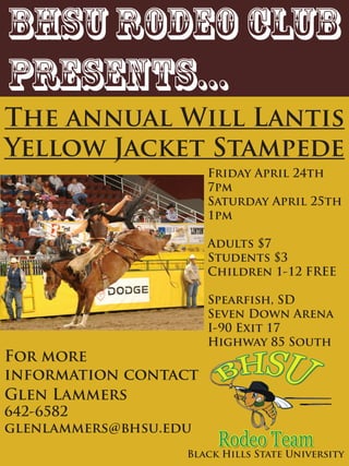 BHSU RODEO Club
presents...
The annual Will Lantis
Yellow Jacket Stampede
                       Friday April 24th
                       7pm
                       Saturday April 25th
                       1pm

                       Adults $7
                       Students $3
                       Children 1-12 FREE

                       Spearfish, SD
                       Seven Down Arena
                       I-90 Exit 17
                       Highway 85 South
For more
information contact
Glen Lammers
642-6582
glenlammers@bhsu.edu
                   Black Hills State University
 
