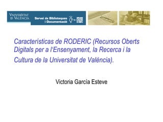 Características de RODERIC (Recursos Oberts Digitals per a l‘Ensenyament, la Recerca i la Cultura de la Universitat de València).   Victoria García Esteve 