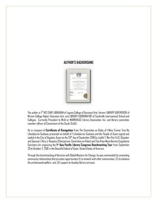 AUTHOR’S BACKGROUND
The author is 1ST
IRC CHIEF LIBRARIAN of Laguna College of Business Arts, former LIBRARY SUPERVISOR of
Miriam College Higher Education Unit, and LIBRARY COORDINATOR of Southville International School and
Colleges. Currently President to MLAI or MUNPARLAS Library Association, Inc. and library committee
member-officer of Consortium of the South (CotS).
He is recipient of Certificate of Recognition from The Committee on Rules of I Mina Trentai Tres Na
Liheslaturan Guahana presented on behalf of I Liheslaturan Guahana and the People of Guam signed and
sealed in the City of Hagatna, Guam on the 29th
dayof September2016 byJudith T. Won Pat, Ed.D. (Speaker
and Sponsor), RoryJ. Respicio (Chairperson, Committee on Rules) and Tina Rose Muna Barnes (Legislative
Secretary for organizing the 1st
Asia Pacific Library Congress Benchmarking Tour from September
29 to October 2, 2016 in the Beautiful Island of Guam, United States of America.
Through this benchmarking of libraries with Global Mentors for Change, he was commended for promoting
communityrelationships thatprovides opportunities (1) to network with other communities; (2) to enhance
the professional welfare, and, (3) support to develop library services.
 