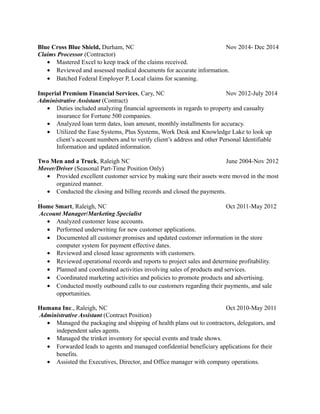Blue Cross Blue Shield, Durham, NC Nov 2014- Dec 2014
Claims Processor (Contractor)
• Mastered Excel to keep track of the claims received.
• Reviewed and assessed medical documents for accurate information.
• Batched Federal Employer P, Local claims for scanning.
Imperial Premium Financial Services, Cary, NC Nov 2012-July 2014
Administrative Assistant (Contract)
• Duties included analyzing financial agreements in regards to property and casualty
insurance for Fortune 500 companies.
• Analyzed loan term dates, loan amount, monthly installments for accuracy.
• Utilized the Ease Systems, Plus Systems, Work Desk and Knowledge Lake to look up
client’s account numbers and to verify client’s address and other Personal Identifiable
Information and updated information.
Two Men and a Truck, Raleigh NC June 2004-Nov 2012
Mover/Driver (Seasonal Part-Time Position Only)
• Provided excellent customer service by making sure their assets were moved in the most
organized manner.
• Conducted the closing and billing records and closed the payments.
.
Home Smart, Raleigh, NC Oct 2011-May 2012
Account Manager/Marketing Specialist
• Analyzed customer lease accounts.
• Performed underwriting for new customer applications.
• Documented all customer promises and updated customer information in the store
computer system for payment effective dates.
• Reviewed and closed lease agreements with customers.
• Reviewed operational records and reports to project sales and determine profitability.
• Planned and coordinated activities involving sales of products and services.
• Coordinated marketing activities and policies to promote products and advertising.
• Conducted mostly outbound calls to our customers regarding their payments, and sale
opportunities.
Humana Inc., Raleigh, NC Oct 2010-May 2011
Administrative Assistant (Contract Position)
• Managed the packaging and shipping of health plans out to contractors, delegators, and
independent sales agents.
• Managed the trinket inventory for special events and trade shows.
• Forwarded leads to agents and managed confidential beneficiary applications for their
benefits.
• Assisted the Executives, Director, and Office manager with company operations.
 