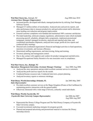 Wal-Mart Stores Inc., Raleigh, NC Aug 2008-June 2010
Assistant Store Manager (Supercenter)
• Increased profits, developed individuals, managed production by utilizing Task Manager
Software System.
• Managed 4-5 million dollars of merchandise. Analyzed sales and activity reports, and
other performance data to measure productivity and goal achievement and to determine
areas needing cost reduction and program improvement.
• Ensured customer complaints were handled and maintained 100% customer satisfaction.
• Provided leadership, enforced company regulations, administrative tasks which included:
processing payroll, schedules, delegate daily assignments, implement promotional
campaigns, tracked/ managed inventories, analyzed and reported sales data, and
coordinated merchandise shipments, analyzed store recaps, profits & loss reports and
conducted daily meetings.
• Directed and coordinated organization's financial and budget activities to fund operations,
maximize investments, and increase efficiency.
• Determined staffing requirements, and interviewing, hiring and training.
• Inventory planning and management control.
• Day to day contact with suppliers and vendors for product management and deliveries.
• Managed Occupational Safety Hazards to be sure associates were in compliance.
Wal-Mart Stores, Inc., Raleigh, NC
Operations Management Internship, (Assistant Manager Training) June 2006-Aug 2006
• Analyzed the store operations and provided excellent customer service to customers.
• Analyzed the profit and loss reports for the month.
• Conducted human resources task. Conducted interviews, project planning.
• Analyzed inventory reports to minimize shrinkage.
Walt Disney World (Internship), Orlando, FL Jan 2005-May 2005
Sales Representative
• Provided excellent customer services at the Magic Kingdom (Pirates of the Caribbean) by
maintaining positive interaction with the general public.
• Effectively interacted with a wide range of diverse, culturally varied individuals.
Walt Disney World, Fayetteville, NC
Fayetteville State University Campus Representative Jan 2006-Jan 2007
Aug 2006-Aug 2007
• Represented the Disney College Program and The Walt Disney Company at Fayetteville
State University campus.
• Executed recruitment marketing strategies for program growth.
• Planned and prepared advertising and promotional material to increase the Disney
internship interest.
 