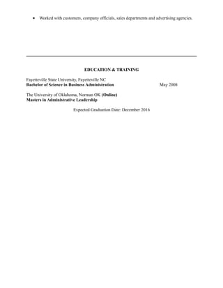 • Worked with customers, company officials, sales departments and advertising agencies.
EDUCATION & TRAINING
Fayetteville State University, Fayetteville NC
Bachelor of Science in Business Administration May 2008
The University of Oklahoma, Norman OK (Online)
Masters in Administrative Leadership
Expected Graduation Date: December 2016
 
