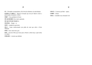 F                                                                        U

FÁ – Divindade correspondente a Ifá, Orixá da sabedoria e da adivinhação.     UBATÁ – O mesmo que Batá – sapato.
FAZER A CABEÇA – Ritual de iniciação que tem por objetivo tornar a            UMBÓ – Cultuar.
pessoa apta a incorporar o Orixá.
                                                                              URAL - Caminhão russo chamado Ural.
FIBÔ – Uma qualidade de Oxóssi.
FICAR BURRO- ficar muito espantado.
FICAR/ ESTAR Á RASCA -
FILIPAR - Zangar – se
FIFÓ – Lampião de querosene.
FILÁ – Capuz confeccionado com palha da costa que cobre o Orixá
Obaluaiê.
FIXE – bom; muito bom; giro.
FON – Uma das tribos que trouxe para o Brasil e cultura Jeje, a qual cultua
os voduns
FOBADO - o mesmo que djobado.
 