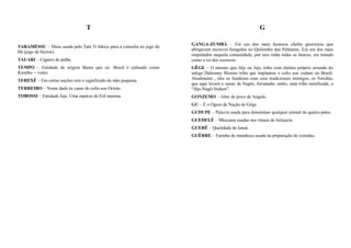 T                                                                          G

                                                                        GANGA-ZUMBÁ – Foi um dos mais famosos chefes guerreiros que
TARAMÉSSU – Mesa usada pelo Tata Ti Inkice para a consulta ao jogo de
                                                                        abrigavam escravos foragidos no Quilombo dos Palmares. Era um dos mais
Ifá (jogo de búzios).
                                                                        respeitados naquela comunidade, por isso tinha todas as honras, era tratado
TAUARI – Cigarro de palha.                                              como o rei dos escravos.
TEMPO – Entidade de origem Bantu que no Brasil é cultuado como          GÊGE – O mesmo que Jêje ou Jeje, tribo com dialeto próprio oriundo do
Ktembo = vento.                                                         antigo Dahomey Mesmo tribo que implantou o culto aos voduns no Brasil.
TEREXÊ – Em certas nações tem o significado de mãe pequena.             Atualmente , eles se fundiram com seus tradicionais inimigos, os Yorubás,
                                                                        que aqui levam o nome de Nagôs, formando, então, uma tribo ramificada, a
TERREIRO – Nome dado às casas de culto aos Orixás.                      “Jêje-Nagô-Vodum”.
TOBOSSI – Entidade Jeje. Uma espécie de Erê menina.                     GONZEMO – Altar do povo de Angola.
                                                                        GU – É o Ogum da Nação de Gêge.
                                                                        GUDUPE – Palavra usada para denominar qualquer animal de quatro patas.
                                                                        GUEDELÉ – Máscaras usadas nos rituais de feitiçaria.
                                                                        GUERÊ – Qualidade de Iansã.
                                                                        GUÊRRE – Farinha de mandioca usada na preparação de comidas.
 