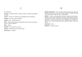 J                                                                              Q

JÁ – Briga, luta.                                                             QUEDA DO QUELÊ – Uma cerimônia realizada algum tempo depois da
                                                                              iniciação (três meses depois), para a retirada do Quelê. A Queda do Quelê
JACUTÁ – Atirador de pedras. No Brasil, recebeu a conotação de qualidade
                                                                              como é denominada, e que tem todo um ritual próprio.
de Xangô.
                                                                              QUELÊ – É como se fosse uma gravata de Orixá colocada no yaô, durante a
JAGUN – Guerreiro. É também uma das qualidades do Orixá Obaluaiê.
                                                                              iniciação. Ela serve para indicar que o iniciado, a partir daquele momento,
JANAÍNA – Um dos nomes de Yemanjá.                                            está sujeito ao seu orixá. As gravatas dos iniciados tem cores variadas, para
JARRÁ – LUÁ – Bebida dos Orixás.                                              cada orixá e é usado um tipo de cor que o identifique. Por exemplo: um
                                                                              iniciado que tem como Orixá Ogum usará o Quelê vermelho e assim por
JEJE – Tribo da cultura Ewefon, introduzida no Brasil através do tráfico de   diante.
escravos vindos do Dahomey.
                                                                              QUENDAR – Andar.
JIKÁ – Ombros.
                                                                              QUIMBÁ – Espírito das Trevas.
JOLOFÔ – Coisa inútil ou pessoa tola.
JONGO – Ritual folclórico dos negros iorubás.
JURÁ OLUÁ – Santuário.
 