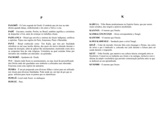 P                                                                                K

                                                                                 KABULA – Tribo Bantu predominante no Espírito Santo, que por serem
PAXORÔ – O Cetro sagrado de Oxalá. O símbolo que ele traz na mão
                                                                                 muito arredios, deu origem a palavra encabulado.
direita quando dança, simbolizando o elo entre a Terra e o céu.
                                                                                 KAJANJÁ – O mesmo que Omulu.
PADÊ – Encontro, reunião. Porém, no Brasil, também significa a cerimônia
de despachar a Exú, antes de começar os trabalhos rituais.                       KAMBALÃNGWÁNZE – Orixá correspondente a Xangô.
PAJELANÇA – Ritual que envolve a mistura de rituais indígenas, católicos         KATENDE – O mesmo que Ossain.
e espíritas. Típico nas regiões do Pará, Amazonas, Piauí e Maranhão.
                                                                                 KAWO KABIESILE – Saudação para o orixá Xangô.
PANÃ – Ritual conhecido como Tira Kijila, que tem por finalidade
                                                                                 KELÊ – Colar do iniciado. Gravata feita com miçangas e firmas, nas cores
relembrar ao iaô suas tarefas diárias, das quais ele esteve afastado durante o
                                                                                 do orixá a que é dedicado e, colocada nos yaôs durante a feitura para ser
tempo da iniciação, além de aplicar-lhe ensinamentos, mostrando como deve
                                                                                 usada durante o resguardo.
se comportar fora da vida religiosa. Cerimônia na qual comidas feitas por
iniciados são vendidas em mercados ou quitandas.                                 KETÚ – Tribo Yorubá, que manteve sua cultura intacta, arraigada entre os
                                                                                 brasileiros. Conservou as tradições aos rituais e às cantigas, inclusive com o
PACHORÔ – Ajudantes de Oxalá.
                                                                                 idioma de amplo vocabulário que permite comunicação perfeita entre os que
PEJI – Quarto onde ficam os assentamentos, ou seja, local da personificação      se dedicam ao seu aprendizado.
dos Orixás onde são guardados seus símbolos e colocados suas oferendas.
                                                                                 KYXIMBI – O mesmo que Oxum.
Funciona como uma espécie de santuário.
PEMBA – É um pó preparado com diversas folhas e raízes para ser utilizado
nos rituais para diversas finalidades. Pode ainda ser, um tipo de giz que os
guias utilizam para riscar os pontos que os identificam.
PEPELÊ- Local onde ficam os atabaques.
PEPEYÉ – Pato.
 