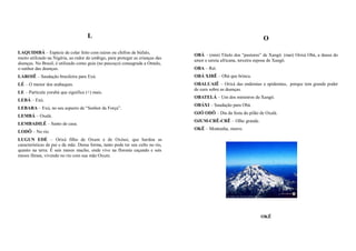 L                                                                             O

LAQUIDIBÁ – Espécie de colar feito com raízes ou chifres de búfalo,
                                                                                 OBÁ – (min) Título dos “pastores” de Xangô. (mai) Orixá Obá, a deusa do
muito utilizado na Nigéria, ao redor do umbigo, para proteger as crianças das
                                                                                 amor e sereia africana, terceira esposa de Xangô.
doenças. No Brasil, é utilizado como guia (no pescoço) consagrada a Omulu,
o senhor das doenças.                                                            OBA – Rei.
LAROIÊ – Saudação brasileira para Exú.                                           OBÁ XIRÊ – Obá que brinca.
LÉ – O menor dos atabaques.                                                      OBALUAIÊ – Orixá das endemias e epidemias, porque tem grande poder
                                                                                 de cura sobre as doenças.
LE – Partícula yorubá que significa (+) mais.
                                                                                 OBATELÁ – Um dos ministros de Xangô.
LEBÁ – Exú.
                                                                                 OBÁXI – Saudação para Obá.
LEBARA – Exú, no seu aspecto de “Senhor da Força”.
                                                                                 OJÓ ODÔ – Dia da festa do pilão de Oxalá.
LEMBÁ – Oxalá.
                                                                                 OJUM-CRÊ-CRÊ – Olho grande.
LEMBADILÊ – Santo de casa.
                                                                                 OKÊ – Montanha, morro.
LODÔ – No rio.
LUGUN EDÉ – Orixá filho de Oxum e de Oxóssi, que herdou as
características de pai e da mãe. Dessa forma, tanto pode ter seu culto no rio,
quanto na terra. É seis meses macho, onde vive na floresta caçando e seis
meses fêmea, vivendo no rio com sua mãe Oxum.




                                                                                                                 OKÊ
 