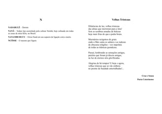 N                                                                 Velhas Tristezas

                                                                           Diluências de luz, velhas tristezas
NADABULÊ – Dormir.
                                                                           das almas que morreram para a luta!
NANÃ – Vodun Jeje assimilado pela cultura Yorubá, hoje cultuada em todas   Sois as sombras amadas de belezas
as casas de etnia Kétu, no Brasil.                                         hoje mais frias do que a pedra bruta.
NANAMBURUCU – Orixá Nanã em seu aspecto de ligação com a morte.
NCÔSSE – O mesmo que Ogum.
                                                                           Murmúrios ncógnitos de gruta
                                                                           onde o Mar canta os salmos e as rudezas
                                                                           de obscuras religiões - voz impoluta
                                                                           de todas as titânicas grandezas.

                                                                           Passai, lembrando as sensações antigas,
                                                                           paixões que foram já dóceis amigas,
                                                                           na luz de eternos sóis glorificadas.

                                                                           Alegrias de há tempos! E hoje e agora,
                                                                           velhas tristezas que se vão embora
                                                                           no poente da Saudade amortalhadas!...


                                                                                                                           Cruz e Souza
                                                                                                                       Poeta Catarinense
 