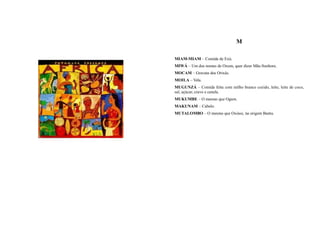 M

MIAM-MIAM – Comida de Exú.
MIWÁ – Um dos nomes de Oxum, quer dizer Mãe-Senhora.
MOCAM – Gravata dos Orixás.
MOILA – Vela.
MUGUNZÁ – Comida feita com milho branco cozido, leite, leite de coco,
sal, açúcar, cravo e canela.
MUKUMBE – O mesmo que Ogum.
MAKUNAM – Cabelo.
MUTALOMBO – O mesmo que Oxóssi, na origem Bantu.
 