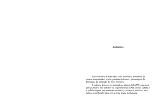 Dedicatória




       Este dicionário é dedicado a todas as etnias e à memória de
nossos antepassados, heróis, patriotas africanos – personagens da
histórias e da formação do povo brasileiro.
       A todos os leitores, em especial aos alunos da EMPIC, que com
este dicionário irão deleitar- se e aprender mais sobre a nossa cultura e
a influência para que possamos reconhecer, preservar, enaltecer esta
valiosa contribuição para com a nossa língua portuguesa.
 