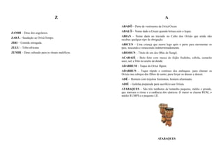 Z                                                   A

                                                   ABADÔ – Parte da vestimenta da Orixá Oxum
                                                   ABALÔ – Nome dado a Oxum quando brinca com o leque.
ZAMBI – Deus dos angolanos.
                                                   ABIAN – Nome dado ao iniciado no Culto dos Orixás que ainda não
ZARÁ – Saudação ao Orixá Tempo.
                                                   recebeu qualquer tipo de obrigação.
ZIRI – Comida estragada.
                                                   ABICUN – Uma criança que morre logo após o parto para atormentar os
ZULU – Tribo africana.                             pais, nascendo e renascendo indeterminadamente.
ZUMBI – Deus cultuado para os rituais maléficos.   ABIODUN – Título de um dos Obás de Xangô.
                                                   ACARAJÉ – Bolo feito com massa do feijão fradinho, cebola, camarão
                                                   seco, sal, e frito no azeite de dendê.
                                                   ADARRUM – Toque do Orixá Ogum.
                                                   ADARRUN – Toque rápido e contínuo dos atabaques para chamar os
                                                   Orixás nas cabeças dos filhos de santo; para forçar os deuses a descer.
                                                   ADÉ - Homem com trejeitos femininos, homem afeminado.
                                                   ADIÊ – Galinha preparada para sacrifício aos Orixás.
                                                   ATABAQUES – São três tambores de tamanho pequeno, médio e grande,
                                                   que marcam o ritmo e a cadência dos cânticos. O maior se chama RUM, o
                                                   médio RUMPI e o pequeno LÉ.




                                                                                ATABAQUES
 