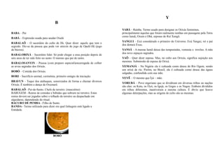 Y
                                    B
                                                                            YABÁ – Rainha. Termo usado para designar os Orixás femininos,
BABA – Pai                                                                  principalmente àquelas que foram realmente rainhas em passagens pela Terra
                                                                            como Iansã, Oxum e Obá, esposas do Rei Xangô.
BABÁ – Expressão usada para saudar Oxalá
                                                                            YANGUI – Exú considerado o primeiro do Universo. Exú Yangui, rei e pai
BABALAÔ – O sacerdote do culto de Ifá. Quer dizer: aquele que tem o
                                                                            dos demais Exus.
segredo. Diz-se da pessoa que pode ver através do jogo de Opelê-Ifá (jogo
de búzios).                                                                 YANSÃ – A mesma Iansã deusa das tempestades, ventania e trovões. A mãe
                                                                            dos nove espaços sagrados.
BABALORIXÁ – Sacerdote líder. Só pode chegar a essa posição depois de
sete anos de ter sido feito no santo. O mesmo que pai de santo.             YAÔ – Quer dizer esposa. Mas, no culto aos Orixás, significa sujeição aos
                                                                            mesmos. Submissão de esposa de Orixá.
BABALOSANYIN – Pessoa (com preparo especial)encarregada de colher
as ervas sagradas dos Orixás.                                               YEMANJÁ – Na Nigéria ela é cultuada como deusa do Rio Ogum, sendo
                                                                            um orixá de rio. Porém, no Brasil, ela é cultuada como deusa das águas
BOBÓ – Comida dos Orixás.
                                                                            salgadas, confundida com sua mãe.
BORI – Sacrifício animal, cerimônia, primeiro estágio da iniciação.
                                                                            YEYÊ – O mesmo que Ìyá – mãe.
BRAVUN – Toque dos atabaques, sonorizados de forma a chamar diversos
                                                                            YORUBÁ – Povo nigeriano que se dividiram em diversas tribos ou nações
Orixás. É também a dança de Oxumarê.
                                                                            são elas: os Ketu, os Oyó, os Igejá, os Geges e os Nagos. Embora divididos
BABALAÔ - Pai-de-Santo. Chefe de terreiro. (masculino)                      em tribos diferentes, mantiveram a mesma cultura. É óbvio que houve
BABUGEM - Restos de comidas e bebidas que sobram no terreiro. Estes         algumas deturpações, mas as origens de culto são as mesmas.
restos devem ser jogados sobre o telhado do terreiro ou despachado em
alguidares, dependendo do ritual.
BACURO DE PEMBA - Filho de Santo.
BANDA - Termo utilizado para dizer em qual linhagem está ligado a
Entidade.




                                   BOBÓ
 