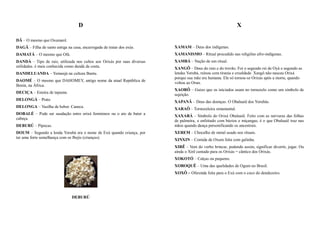 D                                                                        X

DÃ – O mesmo que Oxumarê.
DAGÃ – Filha de santo antiga na casa, encarregada de tratar dos exús.     XAMAM – Deus dos indígenas.
DAMATÁ – O mesmo que Ofá.                                                 XAMANISMO – Ritual procedido nas religiões afro-indígenas.
DANDÁ – Tipo de raiz, utilizada nos cultos aos Orixás por suas diversas   XAMBÁ – Nação de um ritual.
utilidades. é mais conhecida como dandá da costa.                         XANGÔ – Deus do raio e do trovão. Foi o segundo rei de Oyá e segundo as
DANDELUANDA – Yemanjá na cultura Bantu.                                   lendas Yorubá, reinou com tirania e crueldade. Xangô não nasceu Orixá
                                                                          porque sua mãe era humana. Ele só tornou-se Orixás após a morte, quando
DAOMÉ – O mesmo que DAHOMEY, antigo nome da atual República de
                                                                          voltou ao Orun.
Benin, na África.
                                                                          XAORÔ – Guizo que os iniciados usam no tornozelo como um símbolo de
DECIÇA – Esteira de tapume.
                                                                          sujeição.
DELONGÁ – Prato
                                                                          XAPANÃ – Deus das doenças. O Obaluaiê dos Yorubás.
DELONGA – Vasilha de beber. Caneca.
                                                                          XARAÔ – Tornozeleira ornamental.
DOBALÉ – Pode ser saudação entre orixá femininos ou o ato de bater a
                                                                          XAXARÁ – Símbolo do Orixá Obaluaiê. Feito com as nervuras das folhas
cabeça.
                                                                          de palmeira, e enfeitado com búzios e miçangas, é o que Obaluaiê traz nas
DEBURÚ – Pipocas.                                                         mãos quando dança personificando os ancestrais.
DOUM – Segundo a lenda Yorubá era o nome de Exú quando criança, por       XEREM – Chocalho de metal usado nos rituais.
ter uma forte semelhança com os Ibejis (crianças).
                                                                          XINXIN – Comida de Oxum feita com galinha.
                                                                          XIRÊ – Vem do verbo brincar, podendo assim, significar divertir, jogar. Ou
                                                                          ainda o Xirê cantado para os Orixás = cântico dos Orixás.
                                                                          XOKOTÓ – Calças ou pequeno.
                                                                          XOROQUÊ – Uma das qualidades de Ogum no Brasil.
                                                                          XOXÔ – Oferenda feita para o Exú com o coco do dendezeiro.




                                DEBURÚ
 