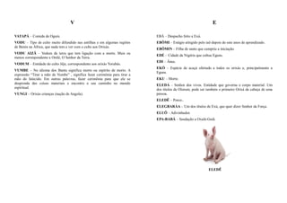 V                                                                           E

VATAPÁ – Comida de Ogum.                                                    EBÁ – Despacho feito a Exú.
VODU – Tipo de culto muito difundido nas antilhas e em algumas regiões      EBÔMI – Estágio atingido pelo iaô depois de sete anos de aprendizado.
de Benin na África, que nada tem a ver com o culto aos Orixás.
                                                                            EBÔMIN – Filha de santo que cumpriu a iniciação.
VODU AIZÃ – Vodum da terra que tem ligação com a morte. Mais ou
                                                                            EDÉ – Cidade da Nigéria que cultua Eguns.
menos correspondente a Onilé, O Senhor da Terra.
                                                                            EDI – Ânus.
VODUM – Entidade do culto Jêje, correspondente aos orixás Yorubás.
                                                                            EKÓ – Espécie de acaçá ofertado a todos os orixás e, principalmente a
VUMBE – No idioma dos Bantu significa morto ou espírito de morto. A
                                                                            Eguns.
expressão “Tirar a mão de Vumbe” , significa fazer cerimônia para tirar a
mão do falecido. Em outras palavras, fazer cerimônia para que ele se        EKU – Morte.
desprenda das coisas materiais e encontre o seu caminho no mundo            ELEDÁ – Senhor dos vivos. Entidade que governa o corpo material. Um
espiritual.                                                                 dos títulos de Olorum, pode ser também o primeiro Orixá da cabeça de uma
VUNGI – Orixás crianças (nação de Angola).                                  pessoa.
                                                                            ELEDÊ – Porco..
                                                                            ELEGBARÁA – Um dos títulos de Exú, que quer dizer Senhor da Força.
                                                                            ELUÔ – Adivinhador.
                                                                            EPA-BABÁ – Saudação a Oxalá-Guiã.




                                                                                                             ELEDÊ
 