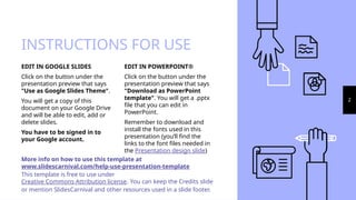 INSTRUCTIONS FOR USE
EDIT IN POWERPOINT®
Click on the button under the
presentation preview that says
"Download as PowerPoint
template". You will get a .pptx
file that you can edit in
PowerPoint.
Remember to download and
install the fonts used in this
presentation (you’ll find the
links to the font files needed in
the Presentation design slide)
EDIT IN GOOGLE SLIDES
Click on the button under the
presentation preview that says
"Use as Google Slides Theme".
You will get a copy of this
document on your Google Drive
and will be able to edit, add or
delete slides.
You have to be signed in to
your Google account.
More info on how to use this template at
www.slidescarnival.com/help-use-presentation-template
This template is free to use under
Creative Commons Attribution license. You can keep the Credits slide
or mention SlidesCarnival and other resources used in a slide footer.
2
 