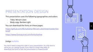PRESENTATION DESIGN
This presentation uses the following typographies and colors:
▹ Titles: Miriam Libre
▹ Body copy: Barlow Light
You can download the fonts on these pages:
https://github.com/MichalSahar/Miriam-Libre/tree/master/fon
ts/otf
https://www.fontsquirrel.com/fonts/barlow
Indigo #a5b0fe
You don’t need to keep this slide in your presentation. It’s only here to
serve you as a design guide if you need to create new slides or
download the fonts to edit the presentation in PowerPoint®
26
 