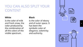 White
Is the color of milk
and fresh snow, the
color produced by
the combination of
all the colors of the
visible spectrum.
YOU CAN ALSO SPLIT YOUR
CONTENT
Black
Is the color of ebony
and of outer space. It
has been the
symbolic color of
elegance, solemnity
and authority.
8
 