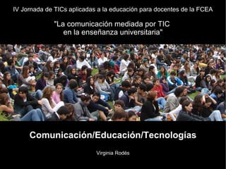 IV Jornada de TICs aplicadas a la educación para docentes de la FCEA
"La comunicación mediada por TIC
en la enseñanza universitaria"
Comunicación/Educación/Tecnologías
Virginia Rodés
 