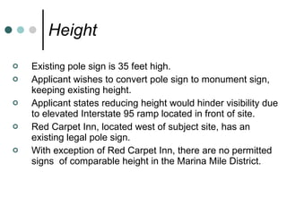 Height Existing pole sign is 35 feet high. Applicant wishes to convert pole sign to monument sign, keeping existing height. Applicant states reducing height would hinder visibility due to elevated Interstate 95 ramp located in front of site. Red Carpet Inn, located west of subject site, has an existing legal pole sign. With exception of Red Carpet Inn, there are no permitted signs  of comparable height in the Marina Mile District. 