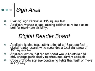 Sign Area Existing sign cabinet is 135 square feet. Applicant wishes to use existing cabinet to reduce costs and for maximum visibility. Digital Reader Board Applicant is also requesting to install a 16 square foot digital reader board, which provides a total sign area of 151 square feet. Applicant states that reader board would be static and only change periodically to announce current specials. Code prohibits signage containing lights that flash or move in any way. 