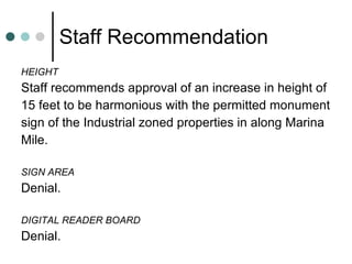 Staff Recommendation HEIGHT Staff recommends approval of an increase in height of  15 feet to be harmonious with the permitted monument  sign of the Industrial zoned properties in along Marina  Mile. SIGN AREA Denial. DIGITAL READER BOARD Denial. 