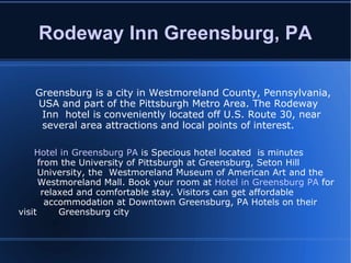 Rodeway Inn Greensburg, PA Greensburg is a city in Westmoreland County, Pennsylvania,  USA and part of the Pittsburgh Metro Area. The Rodeway  Inn  hotel is conveniently located off U.S. Route 30, near  several area attractions and local points of interest. Hotel in Greensburg PA  is Specious hotel located  is minutes  from the University of Pittsburgh at Greensburg, Seton Hill  University, the  Westmoreland Museum of American Art and the  Westmoreland Mall. Book your room at  Hotel in Greensburg PA  for  relaxed and comfortable stay. Visitors can get affordable  accommodation at Downtown Greensburg, PA Hotels on their visit  Greensburg city 
