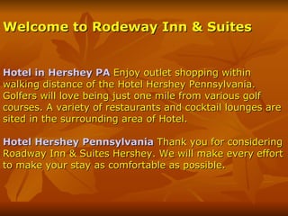 Welcome to Rodeway Inn & Suites Hotel in Hershey PA   Enjoy outlet shopping within walking distance of the Hotel Hershey Pennsylvania. Golfers will love being just one mile from various golf courses. A variety of restaurants and cocktail lounges are sited in the surrounding area of Hotel. Hotel Hershey Pennsylvania  Thank you for considering Roadway Inn & Suites Hershey. We will make every effort to make your stay as comfortable as possible. 