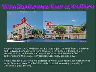 The Rodeway Inn & Suites Hotel in Pasadena CA , Rodeway Inn & Suites is just 10 miles from Chinatown and Hollywood, and minutes from downtown Los Angeles. Popular area attractions like the Pasadena Convention Center, the Pasadena Civic auditorium and the NASA Jet Propulsion Laboratory are close by. Hotels Pasadena California  will experience world-class hospitality when staying in the Pasadena area. The hotel is ready to assist in making your stay in California a pleasant one. 
