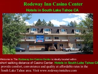 Hotels in South Lake Tahoe CA
Welcome to The Rodeway Inn Casino Center is ideally located within
short walking distance of Casino Center. Hotels in South Lake Tahoe CA
provide comfort, convenience and quality at affordable rates in the
South Lake Tahoe area. Visit www.rodewayinntahoe.com
Rodeway Inn Casino Center
 