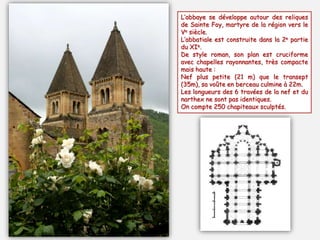 L’abbaye se développe autour des reliques
de Sainte Foy, martyre de la région vers le
Ve siècle.
L’abbatiale est construite dans la 2e partie
du XIe.
De style roman, son plan est cruciforme
avec chapelles rayonnantes, très compacte
mais haute :
Nef plus petite (21 m) que le transept
(35m), sa voûte en berceau culmine à 22m.
Les longueurs des 6 travées de la nef et du
narthex ne sont pas identiques.
On compte 250 chapiteaux sculptés.
 
