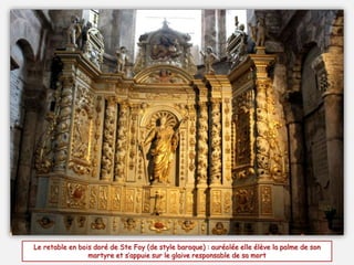 Le retable en bois doré de Ste Foy (de style baroque) : auréolée elle élève la palme de son
martyre et s’appuie sur le glaive responsable de sa mort
 