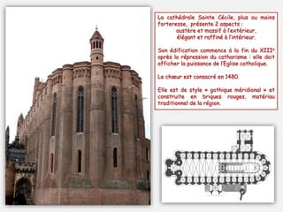 La cathédrale Sainte Cécile, plus ou moins
forteresse, présente 2 aspects :
austère et massif à l’extérieur,
élégant et raffiné à l’intérieur.
Son édification commence à la fin du XIIIe
après la répression du catharisme : elle doit
afficher la puissance de l’Eglise catholique.
Le chœur est consacré en 1480.
Elle est de style « gothique méridional » et
construite en briques rouges, matériau
traditionnel de la région.
 