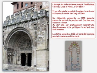 L’abbaye est très ancienne puisque fondée sous
Clovis ou Louis le Pieux… c’est selon !
Il est sûr qu’elle prend de l’ampleur lors de son
affiliation à l’ordre de Cluny en 1048.
De l’abbatiale consacrée en 1180 subsiste
encore le portail du porche sud, l’un des plus
beaux du roman.
Au XVe elle est pratiquement reconstruite
dans le nouveau style gothique ; la nef est à un
seul vaisseau.
Le cloître achevé en 1100 est considéré comme
un chef-d’œuvre architectural.
 