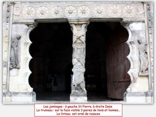 Les jambages : à gauche St Pierre, à droite Isaïe
Le trumeau : sur la face visible 3 paires de lions et lionnes…
Le linteau est orné de rosaces
 