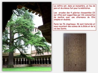 Le cloître est, dans un monastère, un lieu de
paix et de silence fait pour la méditation.
Les arcades des 4 galeries charpentées (31
sur 27m) sont supportées par 116 colonnettes
de marbre avec une alternance de fûts
simples et doubles.
Parmi les 76 chapiteaux, 46 sont historiés et
nous racontent des scènes de la Bible et de la
vie des Saints.
 