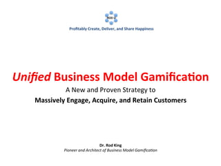  
	
  

	
  

ROD	
  U	
  
	
  

	
  

Proﬁtably	
  Create,	
  Deliver,	
  and	
  Share	
  Happiness	
  

Uniﬁed	
  Business	
  Model	
  Gamiﬁca1on	
  
A	
  New	
  and	
  Proven	
  Strategy	
  to	
  
Massively	
  Engage,	
  Acquire,	
  and	
  Retain	
  Customers	
  

Dr.	
  Rod	
  King	
  
Pioneer	
  and	
  Architect	
  of	
  Business	
  Model	
  Gamiﬁca7on	
  

 