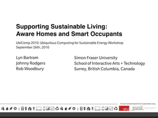 Supporting Sustainable Living:
Aware Homes and Smart Occupants
UbiComp 2010: Ubiquitous Computing for Sustainable Energy Workshop
September 26th, 2010
Lyn Bartram
Johnny Rodgers
Rob Woodbury
Human Centered Systems for Sustainable Living
Simon Fraser University
School of Interactive Arts + Technology
Surrey, British Columbia, Canada
 