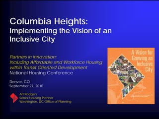 Columbia Heights:
Implementing the Vision of an
Inclusive City

Partners in Innovation:
Including Affordable and Workforce Housing
within Transit Oriented Development
National Housing Conference
Denver, CO
September 27, 2010

     Art Rodgers
     Senior Housing Planner
     Washington, DC Office of Planning
 