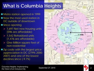 What is Columbia Heights
 Metro station opened in 1999
 Now the most used station in
 DC outside of downtown
 Since opening
    1,697 Net new housing units
    (596 are affordable)
    1,542 Rehabbed units                               ½ mile

    (1,476 are affordable)
    One Million square feet of
    non-residential
 Zip code with the largest price
 appreciation in DC (279% 2000-
 2007) and one of the lowest
 declines since (-9.7%)

Columbia Heights: Implementing
                                  September 27, 2010            2
the Vision of an Inclusive City
 