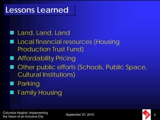 Lessons Learned

          Land, Land, Land
          Local financial resources (Housing
          Production Trust Fund)
          Affordability Pricing
          Other public efforts (Schools, Public Space,
          Cultural Institutions)
          Parking
          Family Housing


Columbia Heights: Implementing
                                  September 27, 2010     5
the Vision of an Inclusive City
 