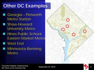 Other DC Examples
      Georgia – Petworth
      Metro Station
      Shaw-Howard
      University Metro
      Hines Public School
      Eastern Market Metro
      West End
      Minnesota-Benning
      Metro


Columbia Heights: Implementing
                                  September 27, 2010   6
the Vision of an Inclusive City
 
