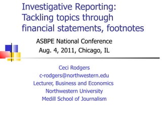 Investigative Reporting: Tackling topics through financial statements, footnotes ASBPE National Conference Aug. 4, 2011, Chicago, IL Ceci Rodgers [email_address] Lecturer, Business and Economics  Northwestern University Medill School of Journalism 