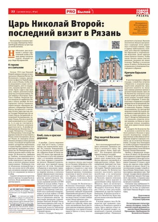 22  [ 30 июля 2013 г., №30 ] Былое
Р Я З А Н Ь
Р Я З А Н Ь
Царь Николай Второй:
последний визит в Рязань
Последнийразвнашемгоро-
де Государь Император Нико-
лайВторойпобывалзатригода
до своей кончины.
Н 
ебольшое расследо-
вание о визите цар-
ственной особы в Ря-
зань провел читатель
газеты «Родной го-
род» Марк Мухаревский.
Кгероям
иксвятыням
Осенью 1914 года Николай
Второйсовершалпоездкупоцен-
тральнымгуберниямРоссии.Он
беспокоился о воинах, сражав-
шихсянафронтахПервоймиро-
вой, и ехал в Рязань, чтобы лич-
но воодушевить солдат: кого-то
поблагодарить, кого-то поддер-
жать, каждому вручить знак от-
личия. Была у царя и еще одна
цель: собрать дополнительные
средствадляведениявойны.Он
уже побывал в Белгороде, Орле,
Туле и Тамбове. Рязанские вла-
стиожидалиегоприбытиявРя-
зань к началу декабря. Во всех
городских газетах появилось
торжественное обращение ря-
занского губернатора Николая
Кисель-Загорянского к населе-
нию.Кстати,черезтригода,ког-
да Государя Императора уже не
станет,Кисель-Загорянский,от-
пущенный большевиками, по-
кинетРязань,Россиюиокончит
свойжизненныйпутьвСтамбу-
ле. А в те дни он с восторгом и
пиететом объявлял рязанцам
радостную весть: «8 декабря их
Императорские Величества, Го-
сударь Император и Государы-
ня Императрица Александра Фё-
доровнасоизволятосчастливитьг.
Рязаньсвоимпосещением.Десять
лет Рязань не лицезрела возлю-
бленногомонархавсвоихдревних
стенах. В великий исторический
момент,которыймыпереживаем,
вгодинуборьбысдерзкимисиль-
нымврагом,пребываниеснамии
среди нас Их Императорских Ве-
личествдолжноиметьособоезна-
чение. Их Величества, прибывая
из Тамбова, останавливаются в
Рязани на самое короткое время,
чтобы помолиться у местных свя-
тынь и посетить раненых наших
героев-воинов». Особняком стоя-
ло объявление полицмейстера о
том, как нужно вести себя рязан-
цам,желавшимлицезретьцаряпо
пути его следования на вокзал и
всобор.
Седьмоговечеромвсеприготов-
лениякприездугосударябылиза-
кончены. Везде развевались трех-
цветныефлаги.
Хлеб,сольикрасная
дорожка
8 декабря…Слегка морозное
утро. Еще нет 8 часов, а улицы
города уже переполнены людь-
ми. На станции Чемодановка,
где его Величество устроил ноч-
лег, собралось более 10 тысяч на-
роду. В 8 часов утра царский по-
езд тронулся в путь под громкое
«ура», а в половине одиннадца-
того тихо подошел к рязанско-
му вокзалу. Мощный колоколь-
ный звон всех церквей города
возвестил об этом. Рязанский
губернатор и начальник гарни-
зона встретили Его Величество
на перроне вокзала, и началась
череда официальных поклонов.
Представители депутации дво-
рянства приветствовали Ни-
колая Второго хлебом-солью, а
также скромной лептой в 10 000
рублей на нужды войны. Город-
ская депутация во главе с рязан-
ским городским головой также
поднесла Императору хлеб-соль.
Хлеб-соль и денежное пожертво-
вание на нужды войны в 10 000
рублей державный вождь при-
нял и от рязанского земства. От
депутации рязанских старооб-
рядцев Николай Второй также
удостоилсяпринятьхлеб-соль.И
только волостной старшина Пи-
рочинской волости Бабушкин
поднес Его Величеству мед с соб-
ственной пасеки.
Затем к Государю Императо-
ру подошла группа крестьянок
из сел Поляны, Дубровичи и Шу-
машь в старинных местных са-
рафанах и поднесла в дар свои
работы. Кланяясь в землю, они
подавали кружева, столешники,
полотенца и просто штуки хол-
ста. Царица улыбалась, давала
каждой руку, те целовали, были
в восторге и вновь кланялись в
землю.
Со станции Их Величества с
Великими Княжнами отбыли
в открытом автомобиле в Рож-
дественский собор. Дорога шла
Троицкой слободой (нынешний
Первомайскийпроспект).Нарас-
стоянии двух вёрст у каждого до-
малюдистоялиустоловсхлебом-
солью. Всюду кричали «ура».
По рассказам правнуков оче-
видцев тех событий, перед цар-
ским автомобилем была рассте-
лена красная ковровая дорожка.
Император стоя приветствовал
народ и бросал в толпу золотые
монеты.
ПодзащитойВасилия
Рязанского
Вотижелезнодорожныймост.
Здесь кончалась Троицкая сло-
бода и начинался город. Ор-
кестр грянул «Боже, царя хра-
ни!» Это пожарная дружина
приветствовала государя.
В 11часов 15 минут мощные
крики «ура!» возвестили о при-
бытии царского автомобиля к
кафедральному собору. Прео-
священный Дмитрий уже ожи-
дал государя с крестом и свя-
той водою. Приняв окропление
святой водою, Их Величество
изволил выслушать краткое
молебствие, а по окончании
приложился к иконе святите-
ля Василия, первого епископа
Рязанского. Затем перешёл в
древнейший собор Архангела
Михаила. Здесь он посмотрел
гробницу рязанского епископа
Феодорита (Святитель Феодо-
рит стоял во главе депутации,
избравшей на царство первого
Романова). В Архангельском со-
боре Его Величеству была под-
несена икона епископа Василия
Рязанского.
В исходе первого часа Их Ве-
личества при громовом «ура»
отбыли из Рязанского кремля в
город. Здесь царская семья по-
сетила 46 сводный лазарет, по-
мещённый в здании духовной
семинарии (сейчас – Рязанского
десантногоучилища).Высокие
посетители обошли выстроен-
ных в коридоре легко ранен-
ных и больных воинов. Царь
и царица побеседовали с каж-
дым, всех обделяя серебряны-
ми образками и георгиевски-
ми медалями. Далее царская
семья прошла в палаты, чтобы
также оказать знаки участия
раненым, раздавая им знаки
отличия. Пробыв в госпитале
около35минут,ИхВеличества
отправилисьвпомещениеБла-
городного собрания.
Кричалибарышни
«ура!»
В зале Благородного собрания
государь с семьёй был встречен
губернским и уездными пред-
водителями дворянства, пред-
седателем комитета по оказа-
нию помощи раненым воинам и
должностнымилицами.Здесьже
Их Величества осмотрели склад
тёплых вещей для больных и ра-
неных воинов, который собира-
ли всей губернией. А затем цар-
скаясемья отправиласьвлазарет
дворянстванаАстраханскойули-
це. Сейчас на его месте находит-
ся кинотеатр «Родина». Очевид-
цы вспоминали, что тротуар был
запружентолпой.Всеждали,ког-
да появится царский кортеж. На-
конец, по улице покатилось эхо:
«Едут!».ВскоренаЛыбедскоммо-
сту показались открытые легко-
вые машины, по бокам их труси-
ли рысцою конные жандармы.
Царь всем приветственно махал
рукой.
В лазарете Их Величеству бы-
ло доложено о количестве коек,
числе раненых и больных и пред-
ставлен медперсонал лазарета.
Царственныеособыобошливсёпо-
мещение лазарета и прошли в сто-
ловую, где их встретили больные
воины. Государь всех благодарил
заслужбуираздавалГеоргиевские
знакиотличия.Медалинагрудьге-
роям прикалывала лично Великая
КняжнаТатьянаНиколаевна.
Пробыв в Дворянском лазаре-
те около 20 минут, Их Величества
проследоваливлазаретВсероссий-
скогогородскогоСоюзаприСалты-
ковской больнице (ныне больница
имени Семашко). И только к двум
часам дня царская семья прибы-
ла обратно на вокзал. Около 2 ча-
совпополуднигосударьссемьёйот-
былизРязани.Поездотошел,также,
какипришел,прикриках«ура». При
отъезде государьповелелрязанско-
му губернатору передать благодар-
ность населению, а учащихся сред-
нихучебныхзаведенийосвободить
натридняотзанятий.
Считанные часы пребывания Го-
сударяссемьейвРязанипролетели
быстро. Но это был не единствен-
ный визит Николая Второго в наш
город.
Подготовили
Марк Мухаревский
и Галина Горбунова
По материалам статьи кра-
еведа и историка, члена Ря-
занской ученой архивной ко-
миссии Ивана Ивановича
Проходцова «Пребывание Их
Величеств в Рязани».
Посвящается
95-й годовщине
со дня гибели
царской семьи ,
400-летию
Дома Романовых
Только цифры
40 000 крестьян и мещан при-
было в Рязань из уездов, чтобы
посмотреть на Государя Импера-
тора.
5 вёрст – от вокзала до кафе-
дрального собора по улицам Мо-
сковской и Соборной – тянулись
рядыохранывденьприездаНико-
лая Второго в Рязань в 1914 году.
20 000 солдат и 15 000 учащих-
ся запасных батальонов прини-
мали участие в охране царствен-
ной особы. Каждый из них держал
трёхцветный флаг.
Фото Александра Королёва
 