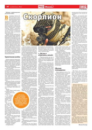 26  [ 30 июля 2013 г., №30 ]
Р Я З А Н Ь
Жизнь
...Но только
я его все равно
достал. Только
силуэт успел заметить
и засадил под каску.
Ни крика, ни стона
не услышал, просто
кожей почувствовал
– достал…
Мойдруг–майорвоздушно-
десантных войск.
В 
ладимир Лукич Ла-
рин. Или просто Лука.
Это школьная кличка.
Вовкин папаша звался
Лука Иванович, про-
исходил из старинного старо-
обрядческого рода, имел под
два метра рост, громоподоб-
ный бас, любовь к горячитель-
ным напиткам и исполнению
песни «Лучинушка». Соответ-
ственно, Ларин с рождения
стал обладателем редкого от-
чества, которое в чудесные
школьные годы доставляло
массу неудобств.
Правда, дальше довольно ба-
нальной клички дело заходило
редко, дразнить Вовку было не-
безопасно. В наследство от па-
пашиемудосталсябогатырский
рост и пудовые кулаки. Зато от
мамы–девичийрумянец,пуши-
стыересницыикроткийвзгляд.
Черездвагодапослешколыяпо-
лучил от Ларина письмо с треу-
гольным армейским штампом
вместо марки. Вовка служил в
десантных.Готовилсяпоступать
в училище. И поступил... Когда
мы увиделись в следующий раз,
он уже носил майорские пого-
ны и командовал pазведpотой в
Псковской дивизии.
Удивительная улыбка
Встреча одноклассников про-
ходила по обычному сценарию.
Выпито было достаточно, и ве-
селье быстро достигло крити-
ческой точки. Однако мой друг
почти не принимал участие в
общих воспоминаниях.
– Слушай, пойдем прогуляем-
ся. Что-то душно...
Ясудовольствиемсогласился.
Хотелось остаться с Лукой вдво-
ем. Когда-то на пороге взрослой
жизни мы крепко дружили, бы-
ли практически неразлучны, и
хотя судьба развела на долгие
годы, через десятилетия оста-
лось чувство родства и какой-то
особенной мальчишеской бли-
зости.
Вечерняя Рязань встретила
пронизывающимветром.Ларин
молчал, отгородившись надви-
нутой до бровей кепкой.
– Зайдем куда-нибудь, а то
что-тохолодно...Весьхмельсле-
тел.
Зашли...
–Ладно, Вовка, давай колись.
Случилось что-то?
ИопятьЛукаугрю-
мо молчал.
–Ты стакан-
то не сжимай
– раздавишь.
Лучше расска-
зывай. С же-
ной пробле-
мы?
Вот он всег-
да такой: каж-
дое слово кле-
ща м и н у ж но
вытаскивать. Мо-
жет быть, староверче-
ские папашины гены сказы-
ваются? Еще в школе все знали:
Луке спокойно можно было до-
верять самые сокровенные тай-
ны – могила.
– Рассказывай, рассказывай:
вижу ведь – мучаешься. Вон,
желваки так и ходят.
Ларин вдруг как-то сразу
успокоился. Медленно, словно
воду, выпил свои сто пятьдесят,
еще больше побледнел:
– Хорошо, слушай.
И он рассказал...
Честно говоря, услышанное
больносмахивалоналихозакру-
ченное мексиканское «мыло». И
если бы рассказчиком был кто-
то другой, а не Лука, патологи-
ческинеумеющийврать,решил
бы, что у собеседника не в меру
разыгралась фантазия.
– Ну, ты знаешь, я еще со шко-
лыхорошоналыжахбегал,стре-
ляю тоже неплохо, в общем, в
училище меня быстренько при-
строили к биатлону. Нельзя ска-
зать, что этот спорт доставлял
большоеудовольствие,ноармия
есть армия – сказали надо, зна-
чит будь добр, курсант Ларин:
лыжня зовет! Соревнования в
Ижевске. Пробежал я так себе,
средненько. Но суть не в этом...
Были там девушки из Калинин-
града.
Втрескался Вовка Ларин по
уши. В девушку из Калинингра-
да по имени Светлана. Была она
высокой блондинкой и произве-
ла на моего друга неизгладимое
впечатление.
– Улыбка замечательная. Так
вроденичегоособенного–обыч-
ная девчонка. Ну симпатичная,
ну фигура стpойненькая. Мало
ли стpойненьких и симпатич-
неньких...Авотулыбнется,икак
будтосветлеевокругстановится
– точно Светлана.
Соревнования закончились.
Наутро улетать. Ну а вечером
собрались все участники в го-
стиничном ресторане
на банкет. Так полу-
чилось,чтосидели
мы за соседними
столиками, я и
Светлана ока-
залисьспиной
друг к другу.
Да так близко,
что чуть голо-
ву откинь – и
до ее затылка
дотронешься. У
меня такое ощу-
щение было, будто
меня на медленном ог-
не поджаривают... Все как в
бреду... Кто-то что-то говорит,
музыкаиграет,аятолькокиваю,
как болван, а ни одного слова не
разбираю. Вдруг чувствую, кто-
то руку на плечо положил. Глаза
поднимаю – Светлана...
– Можно вас на танец пригла-
сить?
Оказывается, музыканты бе-
лый танец объявили, а я даже и
не слышал.
Потом они всю ночь броди-
ли по Ижевску. Разговаривали,
разговаривали,разговаривали...
разговорами все только и огра-
ничилось. Хорошо еще, что мой
стеснительный друг догадался
взять у девушки адрес.
«…Вот мы и
встретились, милый»
– Переписывались мы где-то
с год. Потом постепенно все за-
глохло. То есть я-то писал, а она
замолчала. Там и Маринка поя-
вилась...
Лука женился. Окончил учи-
лище в восемьдесят четвертом,
так что захватил и Афганистан,
иКарабах,иЧечню,ипрочиего-
рячие точки, был ранен, терял
друзей. Хлебнул все, что пола-
гается офицеpу-десантнику. Но
все эти годы улыбка девушки из
Калининграда не давала покоя.
–Этойосеньюпоехалпослуж-
бе в столицу. Только с поезда со-
шел и увидел Светлану. Меня
как током шибануло. Стою по-
среди перрона как столб, а она
навстречу идет и улыбается...
Все, думаю, пропал майор Ла-
рин. Нет, вру, ничего в тот мо-
мент не думал... А она прямо
ко мне идет, обнимает и очень
нежно целует.
– Здравствуй, милый. Вот мы
и встретились.
Будтождаламенянаэтомпер-
роне все годы, которые не виде-
лись. Наваждение какое-то...
Светлана ждала, конечно, не
Ларина. Просто провожала под-
ругу и совершенно случайно
увидела выходящего из вагона
Луку.
– Оказалось, что в Москве она
проездом. Остановилась у под-
руги, а завтра уезжает в отпуск
наюг.Былазамужем,развелась.
Работает тренером по стрельбе.
Вот решила в отпуске немного
подхалтурить – пригласили по-
тренировать местную команду.
А заодно и в море покупаться.
Она рассказывает, а для меня
как будто время вихрем понес-
лось. Вот мы стоим в вокзаль-
номбуфете,вотужевметро,вот
на Патриарших... Знаешь, как в
фильме: один эпизод, другой,
третий. А в голове стучит – она
завтрауезжает,завтрауезжает...
В общем, следующим эпизодом
была квартира подруги. Ночь
была... А утром я уже провожал
Свету на Курском. Договори-
лись, что как только она возвра-
щается из отпуска, встречаем-
ся.Передсамымотходомпоезда
снял с шеи свой талисман. Был
у меня в роте умелец один – из
акаэмовских гильз делал меда-
льоны. Мне мой знак зодиака
сделал – скорпиона.
– Возьми на память...
–Спасибо.О...датытожескор-
пион? Ладно, милый, не скучай,
скоро увидимся. Столько лет
ждали, еще месяц потерпим.
Самое интересное, что за все
этовремяяниразуневспомнил
ни о жене, ни о дочке. И только,
когда уже спускался в метро,
понял: вся моя семейная жизнь
покатилась к чертовой матери.
ВторойразпотерятьСветкупро-
сто не смогу.
Обычная
командировка
Ларин вернулся в часть. У не-
го началась какая-то нереаль-
ная, мучительная жизнь.
Рассказать все жене язык
не поворачивался. Но и обма-
нывать Лука органически не
умел. Просто молчал. Старал-
ся как можно реже появляться
дома. Конечно, Марина сразу
почувствовала неладное. Но к
объяснению Вовку не подтал-
кивала, возможно, надеялась,
что все как-то утрясется.
– Когда пришел приказ о но-
вой командировке в Чечню,
вздохнул с облегчением. Ре-
бята удивлялись: ты, Ларин,
совсем свихнулся. То ходил
мрачнее тучи, а тут только что
не пляшешь.
Как будто не в Аpгун, а в Со-
чи тебя отправляют.
В Чечне рота моего друга ра-
ботала, как всегда, на полную
катушку. Аpгун, Гудермес,
Грозный, снова Аpгун. Рейды
в зеленку, зачистки, боевое
охранение.
– Командировка была тяже-
лая... Но чем труднее приходи-
лось, тем меньше оставалось
места для мыслей о Светлане,
о Марине, о дочке. И все равно,
стоило закрыть глаза, и весь
мой навоpот накатывал так,
что хоть волком вой. А дни,
как назло, щелкали и щелка-
ли...
На блокпосту под Аpгуном в
зеленке снайпер появился. Ра-
ботал профессионально и па-
скудно как-то... Если подло-
вит на открытом месте, бьет
в ногу. Ребята вытаскивать, а
он следующего, и снова в но-
гу. На живца ловил, сволочь...
А как темнеть начинало и к ра-
неным можно было незаметно
подобраться, этот гад их до-
бивал.
Надоел – сил никаких. Был
у меня дружок. Настоящий...
Мы с девяносто третьего года
вместе. В общем, этот снай-
пер его аккурат под «брон-
ник» достал. Пуля срикоше-
тила и в пах вошла. Пока до
госпиталя тащили, Серега от
кpовопотеpи умер. Ну, думаю,
падла, ты мой! Взял СВД, не-
сколько гнезд себе оборудо-
вал и начал в прятки с этим
чехом играть. Только сразу по-
нял – тут нелегко будет. Чех
действительно профессионал
высшего класса. У него как ми-
нимум пять мест было.
Он – выстрел, и место меня-
ет. Тут уж кто кого пересидит.
Но только я его все равно до-
стал. Только силуэт успел за-
метить и засадил под каску.
Ни крика, ни стона не услы-
шал, просто кожей почувство-
вал – достал.
И опять надолго замолчал
майор Ларин. Допили водку,
вышли на улицу. Ветер схва-
тил за воротник и потащил,
потащил вдоль по улице. И
снова ночная забегаловка за-
манила накуренным теплом,
укрыла от непогоды.
– Сразу же после того, как я
этого снайпера снял, чехи из
зеленки со всех стволов уда-
рили. Пока разбирались с ни-
ми, пока вокруг шарили, сут-
ки прошли. Когда на это место
вышли, там, естественно, ни-
чего уже не было. Только ку-
ски рваного камуфляжа с пят-
нами крови... И еще вот это.
Лука порылся во внутреннем
кармане и бросил на стол скор-
пиона, сделанного из акаэмов-
ской гильзы.
P.S. Знаю, что эта история
может показаться невероят-
ной. Тем не менее так все и
было. Я изменил только имя
и воинское звание моего дру-
га. После нашей последней
встречи прошел почти год.
Ларин продолжает служить у
себя в Псковской дивизии. И
совсем недавно я получил от
него письмо.
«Привет, дружище!
За этот год в моей жизни
произошли некоторые прият-
ные изменения. Мы с Маринкой
решили тряхнуть стариной и
родили себе еще одну дочку. За-
бот прибавилось, но доставля-
ют они радость. Кроме того,
после последней командировки
начальство решило, что заси-
делся я в майорах. На днях поки-
даю родную часть и отправля-
юсь в академию. Так что скоро
увидимся и поговорим.
История, которую я тебе
рассказал, не идет из головы
и бередит душу. У меня есть
приятели в некоторых хорошо
осведомленных структурах.
Через них удалось навести кое-
какие справки. Та поездка бы-
ла для нее третьей по счету.
В отряде ее очень ценили как
классного специалиста, и сум-
ма контракта повышалась раз
от раза. Вот такая была под-
работка у девушки во время
отпуска.
...И все равно не могу пове-
рить. Бред какой-то! Не сты-
куется все это у меня в голове.
Ну ладно, скоро увидимся и на-
говоримся. Дочку мы назвали
Светланой. Твой Лука».
Михаил Колкер
Скорпион
Фото
images.yandex.ru
 