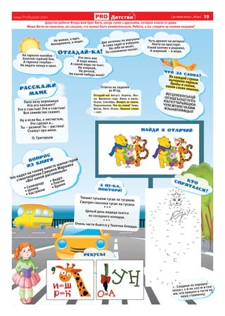 www.ProRyazan.com [ 30 июля 2013 г., №30 ]  29
Детство
Дорогие ребята! Вчера мой брат Витя, когда гулял с друзьями, потерял ключи от дома.
Мама Витю не наказала, но сказала, что нужно быть внимательным. Ребята, а вы следите за своими вещами?
Из каждой строки
вычеркни парные
буквы и скажи,
какое слово лишнее.
ЙЕГЦУНЕКНСЬКЦЙ
ОПЗЩЕЪОЩТЗУХЪ
ЮЬТКУТБРЬИБЦЮА
ЧУЯСМТИЯСЧКАИМ
ФЗЫАВПЯФВЦЫП
Что за слова?
Что надел на голову вместо шапки герой
стихотворения Самуила Маршака
«Вот какой рассеянный»
•	Сковороду
•	Шляпу
•	Кастрюлю
•	Ведро
•	Платок
•	Брюки
ВОПРОС
ИЗ книги
Топают гуськом гусак за гусаком.
Смотрит свысока гусак на гусака.
* * *
Целый день водица льется
из соседнего колодца.
* * *
Очень часто бьются у Танечки блюдца.
Ответы на задания
из №29.
Отгадай-ка! Август. Апрель. Вес-
на. Времена года. Июнь и июль.
Осень. Сентябрь. Вопрос из книги.
Подснежники. Что за слова? Зима.
Весна. Лето. Осень. Лишнее слово
– снег.
Не живая, а идет,
Неподвижна, а ведет.
Кто весь век
В воде живет,
А самой воды не пьет:
Ни озерной,
Ни речной,
Ни какой-нибудь иной?
На тарелке колобок –
Золотой горячий бок.
А тарелка голубая –
Не видать конца и края.
Две антенны на макушке.
А сама сидит в избушке.
На себе ее везет,
По соломинке ползет.
Чуть дрожит на ветерке
Лента на просторе:
Узкий кончик в роднике,
А широкий – в море.
Соедини по порядку
точки с 1-й по 102-ю и ска-
жи, кто пришел в гости на
нашу страничку.
ребусы
Папа вазу опрокинул
Кто его накажет?
Это к счастью! Это к счастью!
Все семейство скажет.
Ну а если бы, к несчастью,
Это сделал я...
Ты – разиня! Ты – растяпа!
Скажут про меня.
О. Григорьев
КТО
спрятался?
найди 8 отличий
 